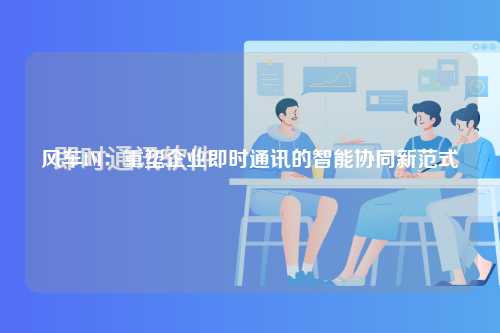风车IM：重塑企业即时通讯的智能协同新范式